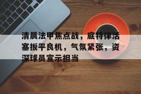 Kaiyun Sports-包含清晨法甲焦点战，底特律活塞扳平良机，气氛紧张，资深球员宣示担当的词条