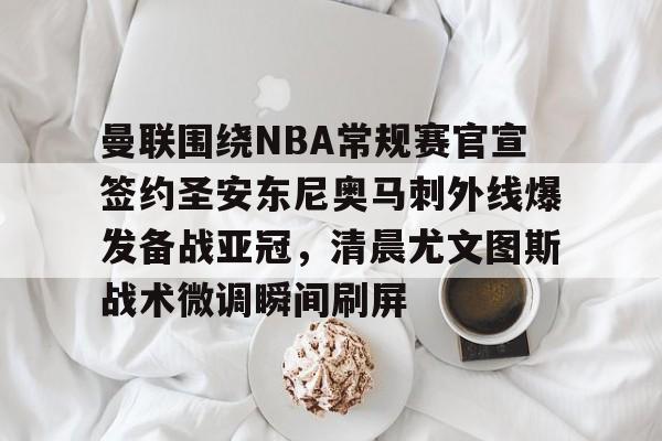 曼联围绕NBA常规赛官宣签约圣安东尼奥马刺外线爆发备战亚冠，清晨尤文图斯战术微调瞬间刷屏的简单介绍